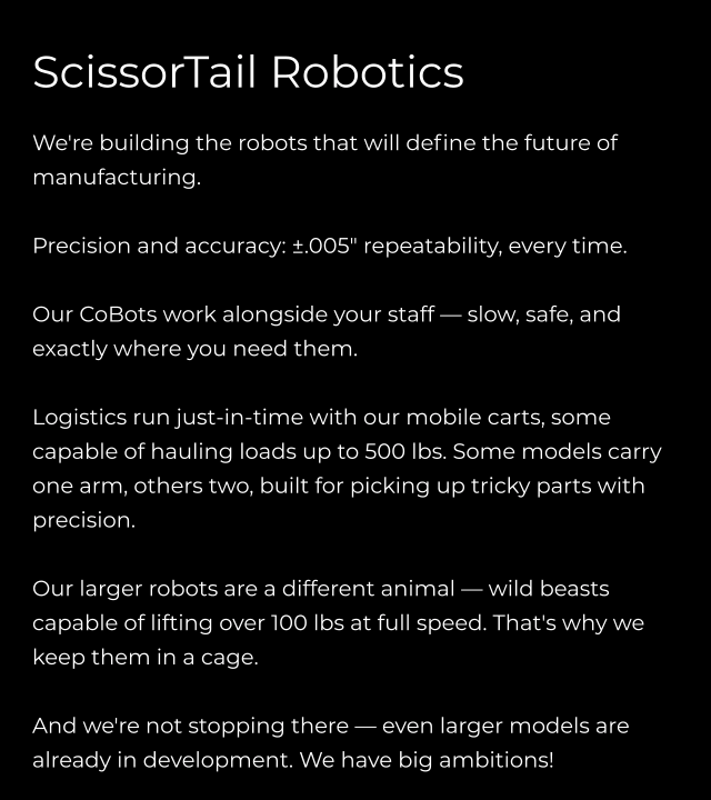 ScissorTail Robotics  We're building the robots that will define the future of manufacturing.  Precision and accuracy: ±.005" repeatability, every time.  Our CoBots work alongside your staff — slow, safe, and exactly where you need them.  Logistics run just-in-time with our mobile carts, some capable of hauling loads up to 500 lbs. Some models carry one arm, others two, built for picking up tricky parts with precision.  Our larger robots are a different animal — wild beasts capable of lifting over 100 lbs at full speed. That's why we keep them in a cage.  And we're not stopping there — even larger models are already in development. We have big ambitions!