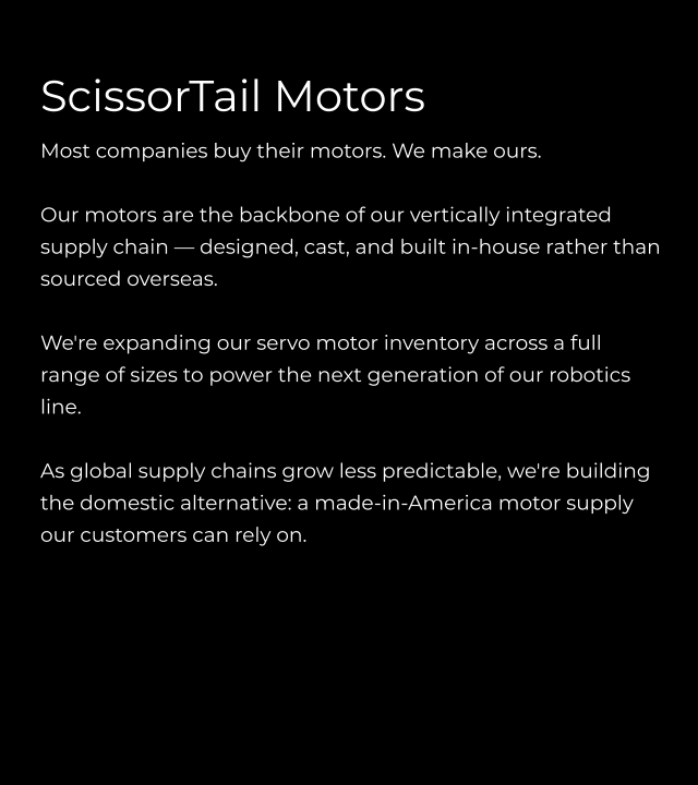 ScissorTail Motors Most companies buy their motors. We make ours.  Our motors are the backbone of our vertically integrated supply chain — designed, cast, and built in-house rather than sourced overseas.  We're expanding our servo motor inventory across a full range of sizes to power the next generation of our robotics line.   As global supply chains grow less predictable, we're building the domestic alternative: a made-in-America motor supply our customers can rely on.