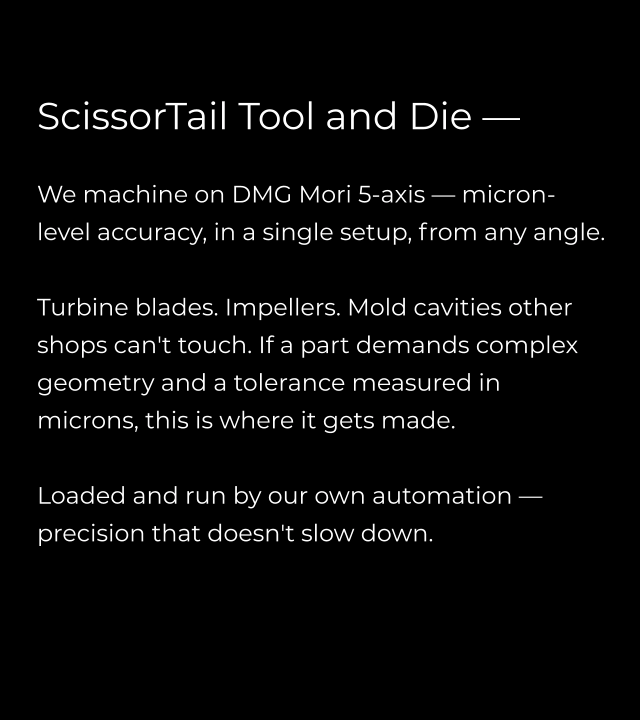 ScissorTail Tool and Die —   We machine on DMG Mori 5-axis — micron-level accuracy, in a single setup, from any angle.  Turbine blades. Impellers. Mold cavities other shops can't touch. If a part demands complex geometry and a tolerance measured in microns, this is where it gets made.  Loaded and run by our own automation — precision that doesn't slow down.