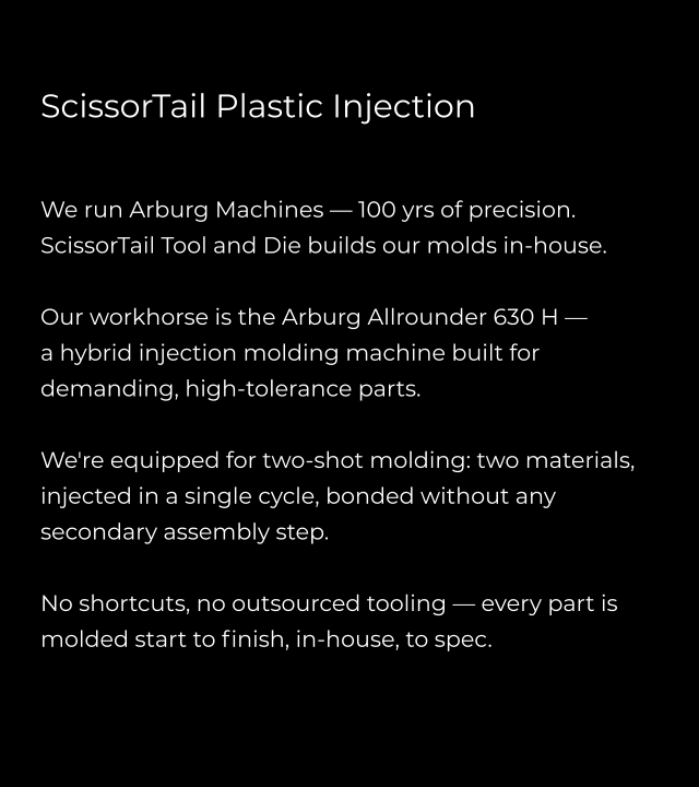 ScissorTail Plastic Injection   We run Arburg Machines — 100 yrs of precision. ScissorTail Tool and Die builds our molds in-house.  Our workhorse is the Arburg Allrounder 630 H —  a hybrid injection molding machine built for demanding, high-tolerance parts.   We're equipped for two-shot molding: two materials, injected in a single cycle, bonded without any secondary assembly step.  No shortcuts, no outsourced tooling — every part is molded start to finish, in-house, to spec.