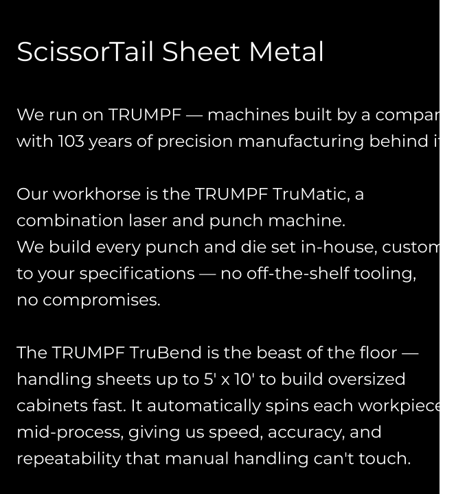ScissorTail Sheet Metal  We run on TRUMPF — machines built by a company with 103 years of precision manufacturing behind it.  Our workhorse is the TRUMPF TruMatic, a combination laser and punch machine.  We build every punch and die set in-house, custom  to your specifications — no off-the-shelf tooling,  no compromises.  The TRUMPF TruBend is the beast of the floor — handling sheets up to 5' x 10' to build oversized cabinets fast. It automatically spins each workpiece mid-process, giving us speed, accuracy, and repeatability that manual handling can't touch.