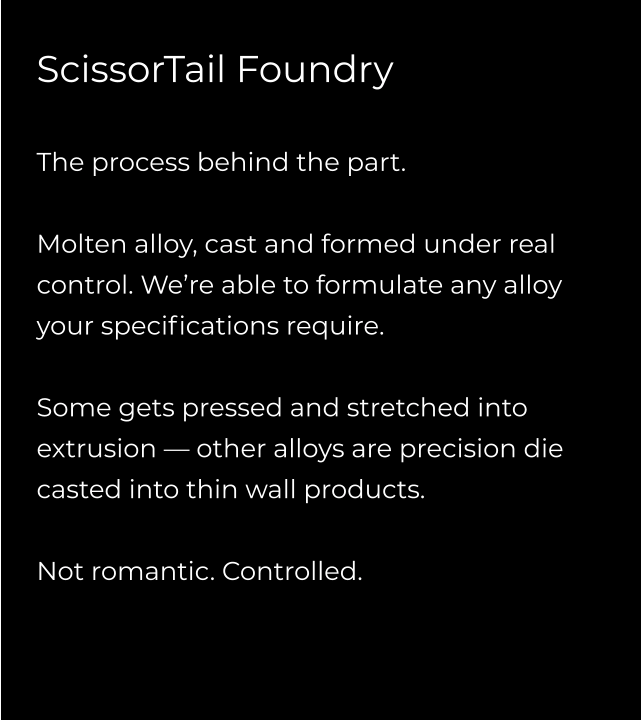 ScissorTail Foundry  The process behind the part.  Molten alloy, cast and formed under real control. We’re able to formulate any alloy your specifications require.   Some gets pressed and stretched into extrusion — other alloys are precision die casted into thin wall products.  Not romantic. Controlled.