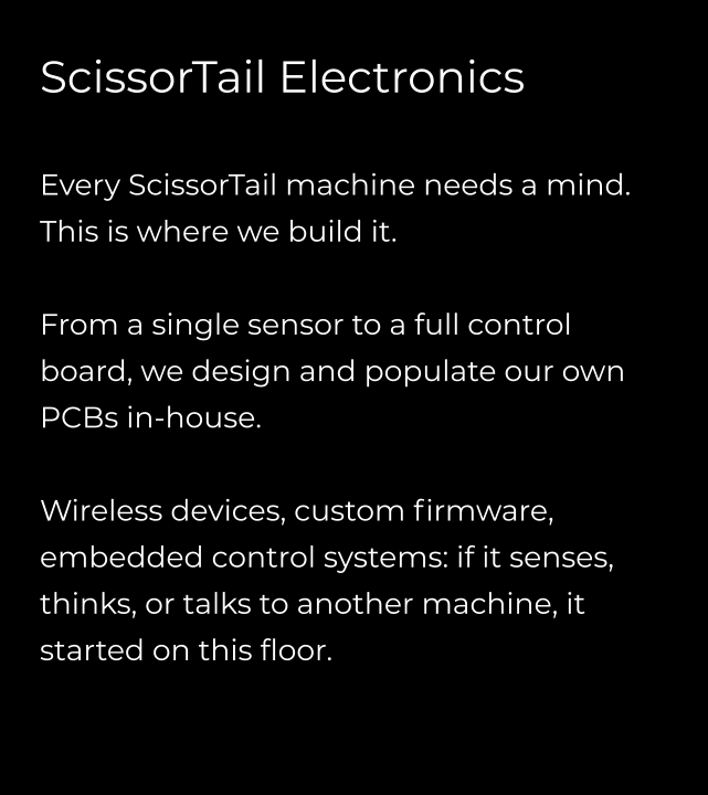 ScissorTail Electronics  Every ScissorTail machine needs a mind. This is where we build it.  From a single sensor to a full control board, we design and populate our own PCBs in-house.  Wireless devices, custom firmware, embedded control systems: if it senses, thinks, or talks to another machine, it started on this floor.