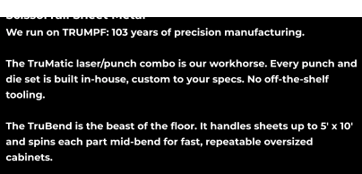 ScissorTail Sheet Metal We run on TRUMPF: 103 years of precision manufacturing.  The TruMatic laser/punch combo is our workhorse. Every punch and die set is built in-house, custom to your specs. No off-the-shelf tooling.  The TruBend is the beast of the floor. It handles sheets up to 5' x 10' and spins each part mid-bend for fast, repeatable oversized cabinets.
