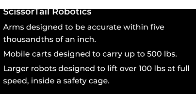 ScissorTail Robotics oooo Arms designed to be accurate within five thousandths of an inch. ooo Mobile carts designed to carry up to 500 lbs. 00 Larger robots designed to lift over 100 lbs at full speed, inside a safety cage.