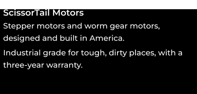 ScissorTail Motors Stepper motors and worm gear motors, designed and built in America. oooo Industrial grade for tough, dirty places, with a three-year warranty. ooo