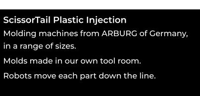 ScissorTail Plastic Injection  Molding machines from ARBURG of Germany,  in a range of sizes. ooo Molds made in our own tool room. ooo Robots move each part down the line.