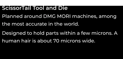 ScissorTail Tool and Die Planned around DMG MORI machines, among the most accurate in the world. ooo Designed to hold parts within a few microns. A human hair is about 70 microns wide. ooo
