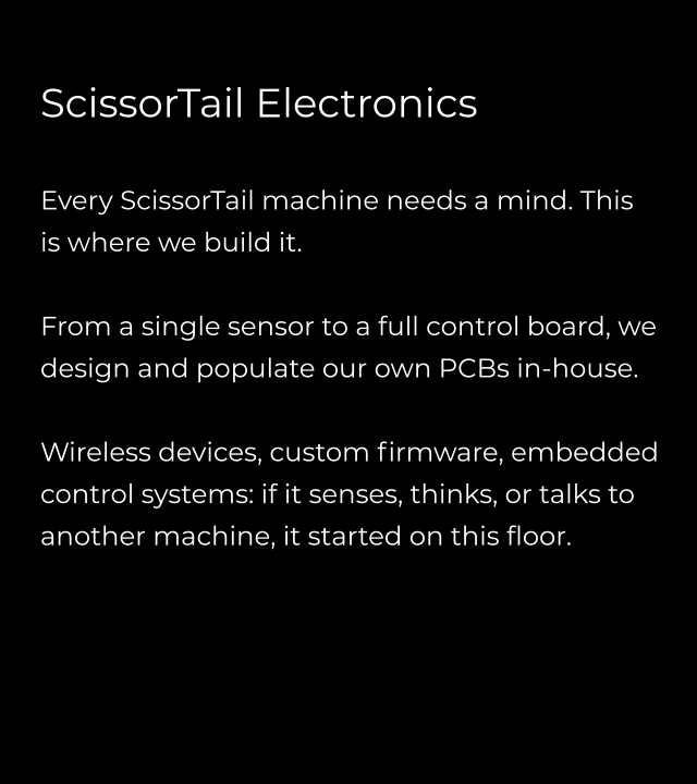 ScissorTail Electronics  Every ScissorTail machine needs a mind. This is where we build it.  From a single sensor to a full control board, we design and populate our own PCBs in-house.  Wireless devices, custom firmware, embedded control systems: if it senses, thinks, or talks to another machine, it started on this floor.