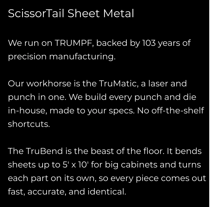 ScissorTail Sheet Metal  We run on TRUMPF, backed by 103 years of precision manufacturing.  Our workhorse is the TruMatic, a laser and punch in one. We build every punch and die in-house, made to your specs. No off-the-shelf shortcuts.  The TruBend is the beast of the floor. It bends sheets up to 5' x 10' for big cabinets and turns each part on its own, so every piece comes out fast, accurate, and identical.