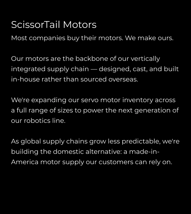 ScissorTail Motors Most companies buy their motors. We make ours.  Our motors are the backbone of our vertically integrated supply chain — designed, cast, and built in-house rather than sourced overseas.  We're expanding our servo motor inventory across a full range of sizes to power the next generation of our robotics line.   As global supply chains grow less predictable, we're building the domestic alternative: a made-in-America motor supply our customers can rely on.
