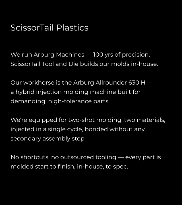 ScissorTail Plastics   We run Arburg Machines — 100 yrs of precision. ScissorTail Tool and Die builds our molds in-house.  Our workhorse is the Arburg Allrounder 630 H —  a hybrid injection molding machine built for demanding, high-tolerance parts.   We're equipped for two-shot molding: two materials, injected in a single cycle, bonded without any secondary assembly step.  No shortcuts, no outsourced tooling — every part is molded start to finish, in-house, to spec.