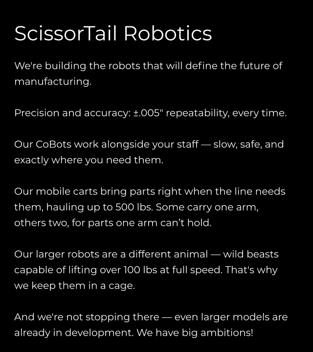 ScissorTail Robotics  We're building the robots that will define the future of manufacturing.  Precision and accuracy: ±.005" repeatability, every time.  Our CoBots work alongside your staff — slow, safe, and exactly where you need them.  Our mobile carts bring parts right when the line needs them, hauling up to 500 lbs. Some carry one arm, others two, for parts one arm can’t hold.  Our larger robots are a different animal — wild beasts capable of lifting over 100 lbs at full speed. That's why we keep them in a cage.  And we're not stopping there — even larger models are already in development. We have big ambitions!